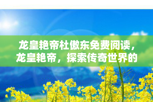 龙皇艳帝杜傲东免费阅读，龙皇艳帝，探索传奇世界的无尽魅力