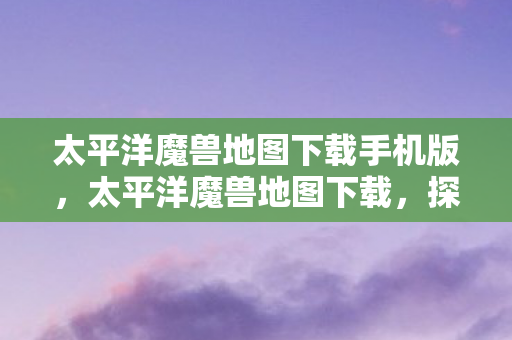 太平洋魔兽地图下载手机版，太平洋魔兽地图下载，探索未知世界的奇幻之旅