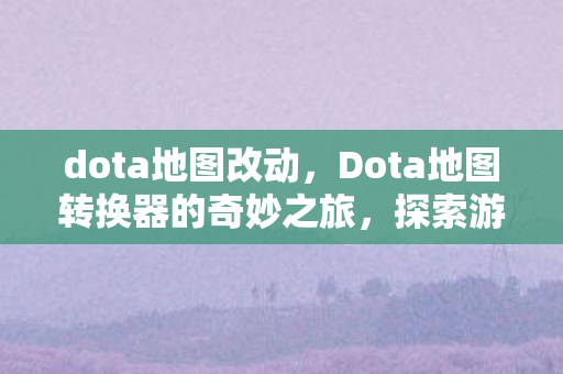 dota地图改动，Dota地图转换器的奇妙之旅，探索游戏世界的无限可能
