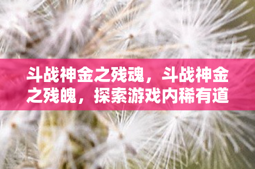 斗战神金之残魂，斗战神金之残魄，探索游戏内稀有道具的珍贵价值