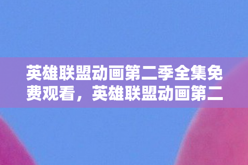 英雄联盟动画第二季全集免费观看，英雄联盟动画第二季，再现瓦洛兰大陆的传奇