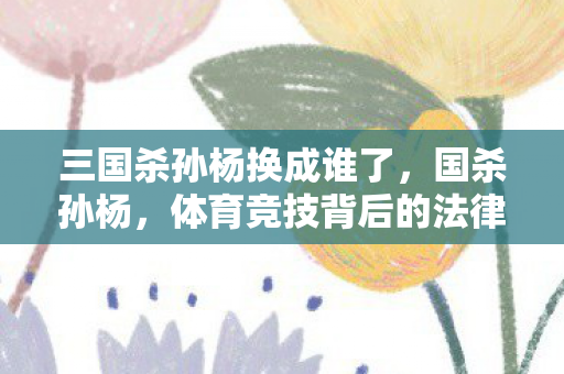 三国杀孙杨换成谁了，国杀孙杨，体育竞技背后的法律与道德