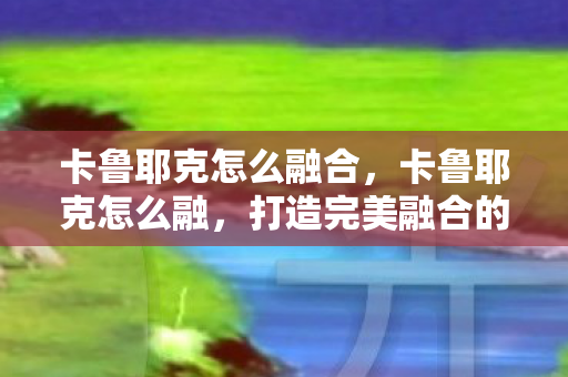 卡鲁耶克怎么融合，卡鲁耶克怎么融，打造完美融合的策略与技巧