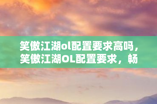 笑傲江湖ol配置要求高吗，笑傲江湖OL配置要求，畅游江湖的硬件门槛
