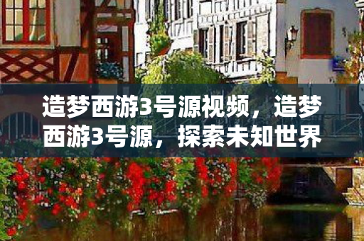 造梦西游3号源视频，造梦西游3号源，探索未知世界的奇幻之旅