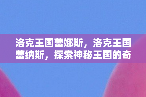 洛克王国蕾娜斯，洛克王国蕾纳斯，探索神秘王国的奇幻之旅