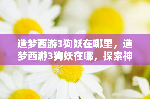 造梦西游3狗妖在哪里，造梦西游3狗妖在哪，探索神秘副本的冒险之旅