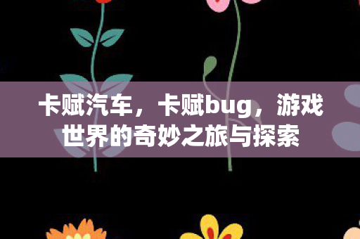 卡赋汽车，卡赋bug，游戏世界的奇妙之旅与探索