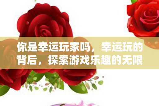 你是幸运玩家吗，幸运玩的背后，探索游戏乐趣的无限可能