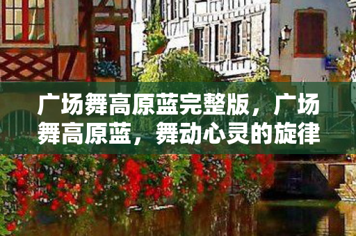 广场舞高原蓝完整版，广场舞高原蓝，舞动心灵的旋律