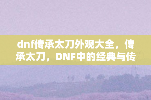 dnf传承太刀外观大全，传承太刀，DNF中的经典与传奇