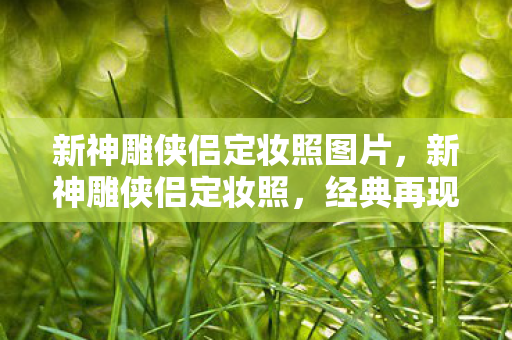 新神雕侠侣定妆照图片，新神雕侠侣定妆照，经典再现，情怀依旧