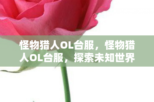 怪物猎人OL台服，怪物猎人OL台服，探索未知世界的独特魅力