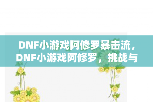 DNF小游戏阿修罗暴击流，DNF小游戏阿修罗，挑战与成长并存的冒险之旅