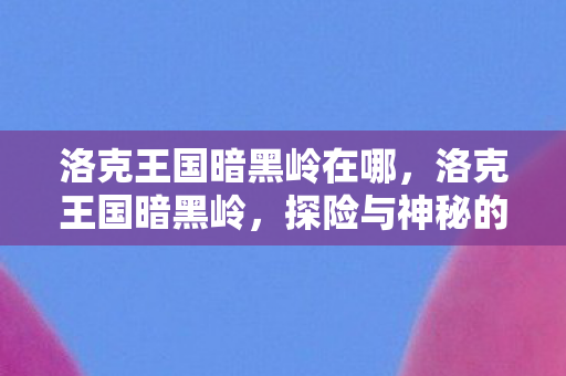 洛克王国暗黑岭在哪，洛克王国暗黑岭，探险与神秘的交织