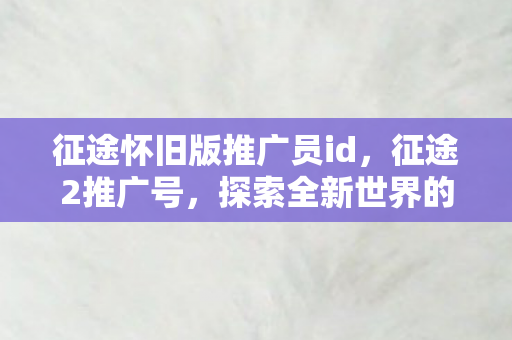 征途怀旧版推广员id，征途2推广号，探索全新世界的无限可能
