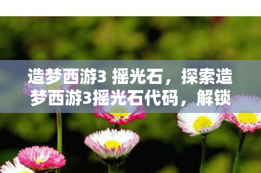 造梦西游3 摇光石，探索造梦西游3摇光石代码，解锁隐藏福利的秘籍