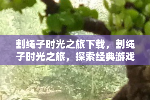 割绳子时光之旅下载，割绳子时光之旅，探索经典游戏的魅力与变迁
