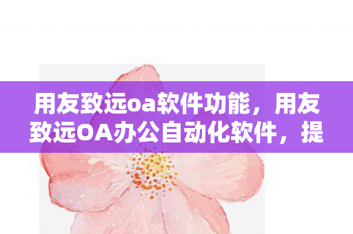 用友致远oa软件功能，用友致远OA办公自动化软件，提升企业管理效率的利器