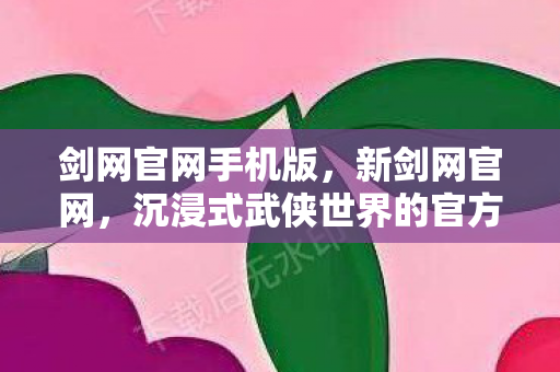 剑网官网手机版，新剑网官网，沉浸式武侠世界的官方门户