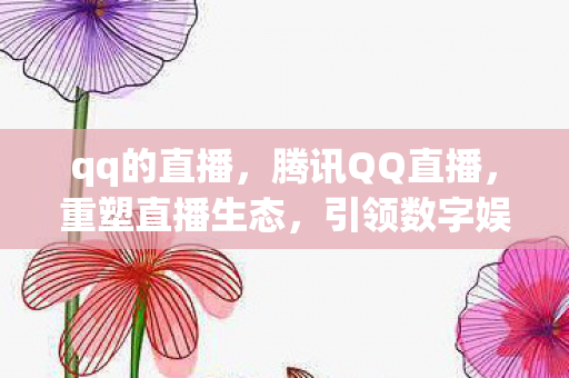 qq的直播，腾讯QQ直播，重塑直播生态，引领数字娱乐新风尚