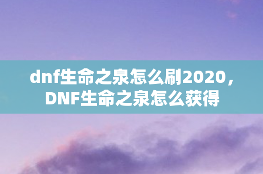 dnf生命之泉怎么刷2020，DNF生命之泉怎么获得