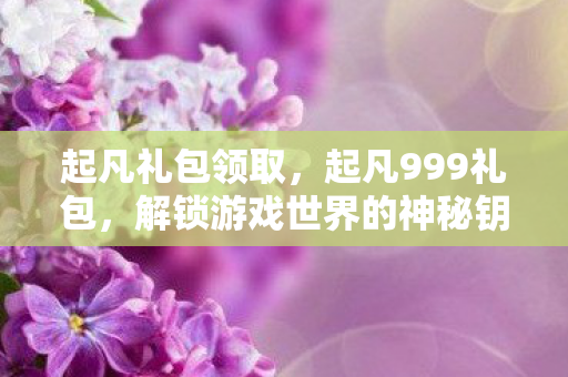 起凡礼包领取，起凡999礼包，解锁游戏世界的神秘钥匙