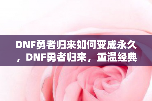 DNF勇者归来如何变成永久，DNF勇者归来，重温经典，再战阿拉德