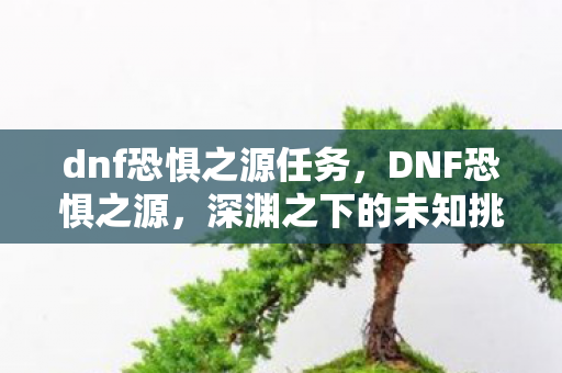 dnf恐惧之源任务，DNF恐惧之源，深渊之下的未知挑战