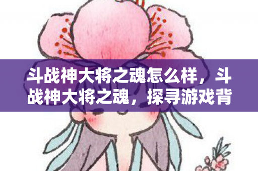 斗战神大将之魂怎么样，斗战神大将之魂，探寻游戏背后的精神与传承