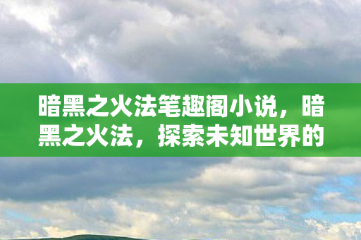 暗黑之火法笔趣阁小说，暗黑之火法，探索未知世界的魔法之旅