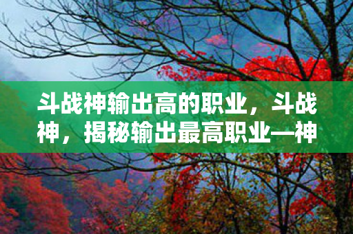 斗战神输出高的职业，斗战神，揭秘输出最高职业—神行者的极致爆发