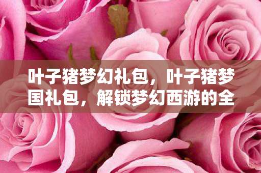 叶子猪梦幻礼包，叶子猪梦国礼包，解锁梦幻西游的全新体验