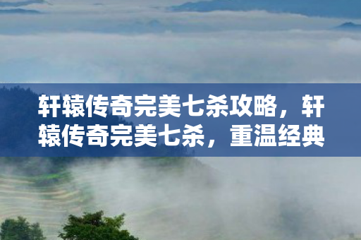 轩辕传奇完美七杀攻略，轩辕传奇完美七杀，重温经典，再战江湖