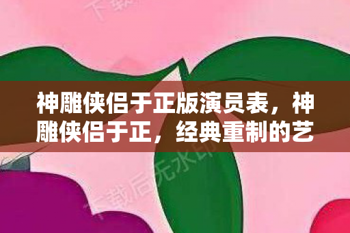 神雕侠侣于正版演员表，神雕侠侣于正，经典重制的艺术探索与商业考量
