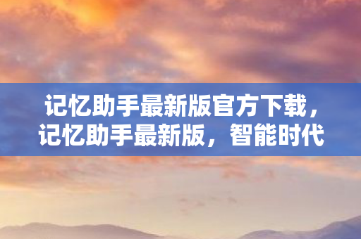 记忆助手最新版官方下载，记忆助手最新版，智能时代的记忆守护者