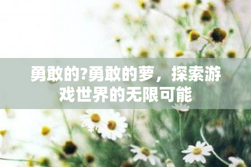 勇敢的?勇敢的萝，探索游戏世界的无限可能
