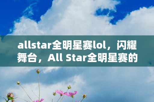 allstar全明星赛lol，闪耀舞台，All Star全明星赛的魅力与传奇