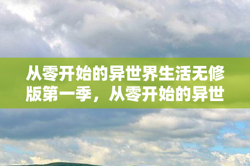 从零开始的异世界生活无修版第一季，从零开始的异世界生活无修版，探索未知世界的奇妙旅程