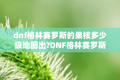 dnf格林赛罗斯的果核多少级地图出?DNF格林赛罗斯的果核，探索未知世界的神秘宝藏