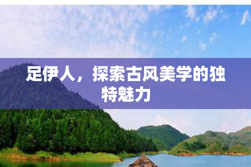 足伊人，探索古风美学的独特魅力