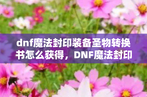 dnf魔法封印装备圣物转换书怎么获得，DNF魔法封印装备圣物转换书，解锁装备新境界的钥匙