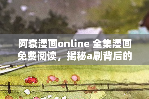 阿衰漫画online 全集漫画免费阅读，揭秘a刷背后的数字营销奥秘