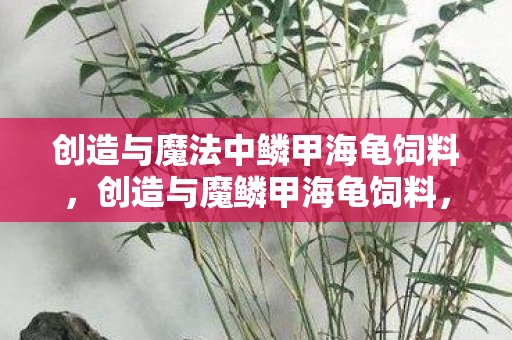 创造与魔法中鳞甲海龟饲料，创造与魔鳞甲海龟饲料，解锁神秘生物的独特魅力