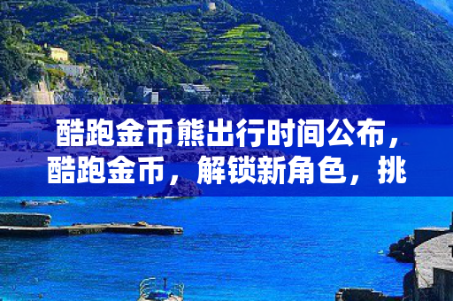 酷跑金币熊出行时间公布，酷跑金币，解锁新角色，挑战新关卡，金币大揭秘