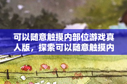可以随意触摸内部位游戏真人版，探索可以随意触摸内部位游戏的奇妙世界