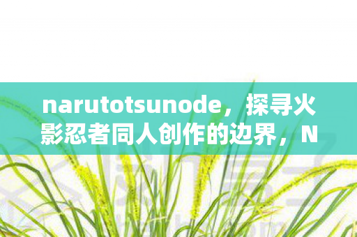 narutotsunode，探寻火影忍者同人创作的边界，NarutoHentai全本子的艺术探索