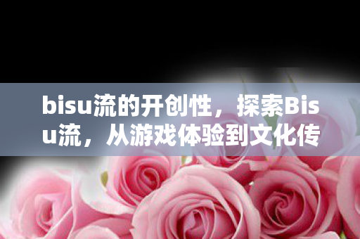 bisu流的开创性，探索Bisu流，从游戏体验到文化传承的独特魅力