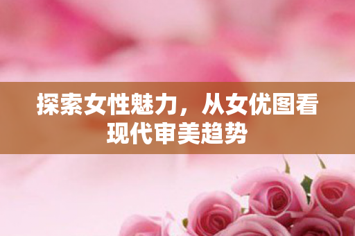 探索女性魅力，从女优图看现代审美趋势