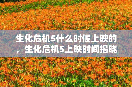 生化危机5什么时候上映的，生化危机5上映时间揭晓，影迷期待已久的大银幕盛宴即将开启